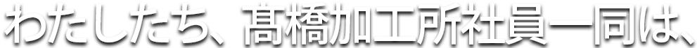わたしたち、高橋加工所社員一同は