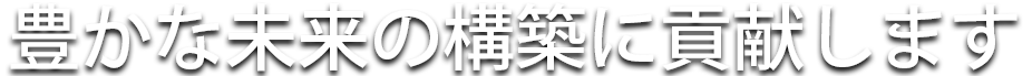 豊かな未来の構築に貢献します